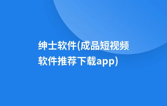 绅士软件(成品短视频软件推荐下载app)