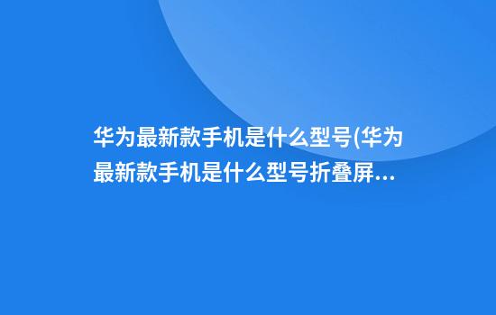 华为最新款手机是什么型号(华为最新款手机是什么型号折叠屏)