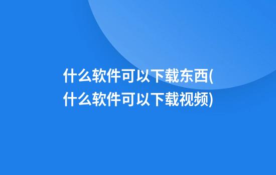 什么软件可以下载东西(什么软件可以下载视频)